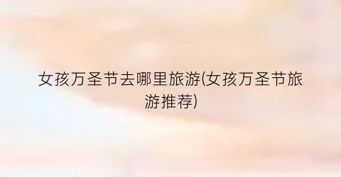 女孩万圣节去哪里旅游(女孩万圣节旅游推荐)