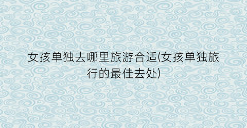 女孩单独去哪里旅游合适(女孩单独旅行的最佳去处)