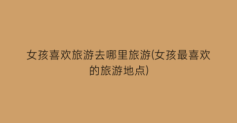 女孩喜欢旅游去哪里旅游(女孩最喜欢的旅游地点)
