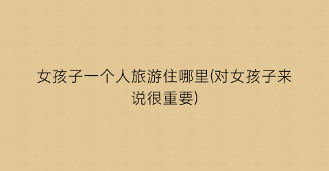 女孩子一个人旅游住哪里(对女孩子来说很重要)