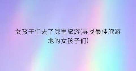 女孩子们去了哪里旅游(寻找最佳旅游地的女孩子们)