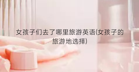 女孩子们去了哪里旅游英语(女孩子的旅游地选择)