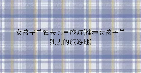 女孩子单独去哪里旅游(推荐女孩子单独去的旅游地)