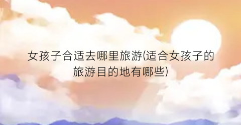 女孩子合适去哪里旅游(适合女孩子的旅游目的地有哪些)