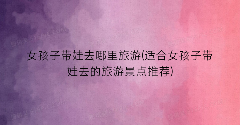 女孩子带娃去哪里旅游(适合女孩子带娃去的旅游景点推荐)