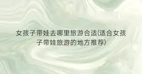 女孩子带娃去哪里旅游合适(适合女孩子带娃旅游的地方推荐)