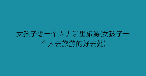 女孩子想一个人去哪里旅游(女孩子一个人去旅游的好去处)