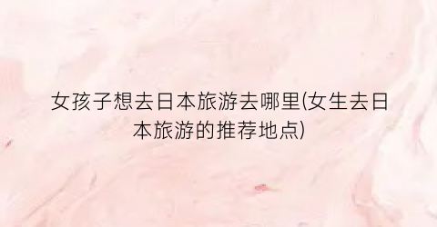 女孩子想去日本旅游去哪里(女生去日本旅游的推荐地点)