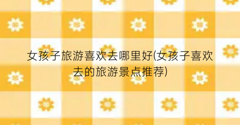 女孩子旅游喜欢去哪里好(女孩子喜欢去的旅游景点推荐)