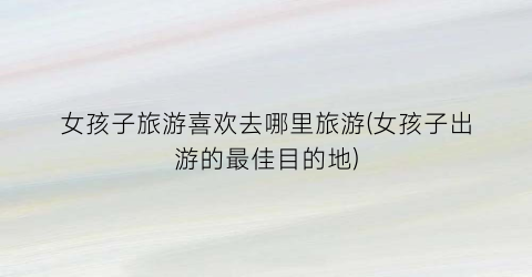 女孩子旅游喜欢去哪里旅游(女孩子出游的最佳目的地)