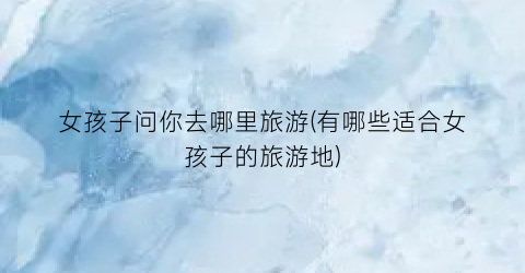 女孩子问你去哪里旅游(有哪些适合女孩子的旅游地)
