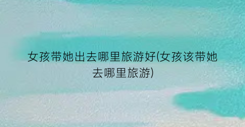 女孩带她出去哪里旅游好(女孩该带她去哪里旅游)