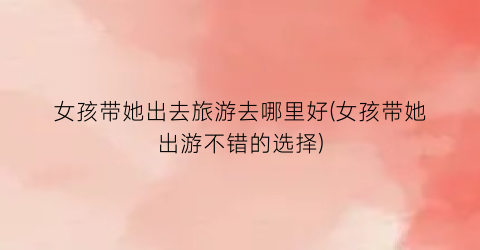 女孩带她出去旅游去哪里好(女孩带她出游不错的选择)