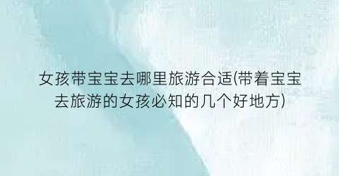 女孩带宝宝去哪里旅游合适(带着宝宝去旅游的女孩必知的几个好地方)