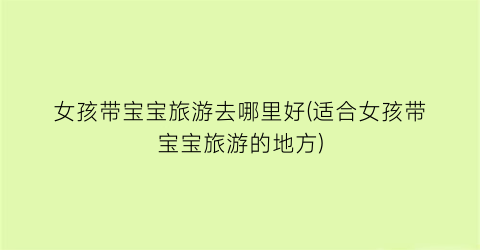 女孩带宝宝旅游去哪里好(适合女孩带宝宝旅游的地方)