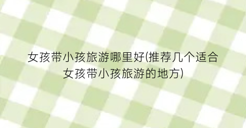 女孩带小孩旅游哪里好(推荐几个适合女孩带小孩旅游的地方)