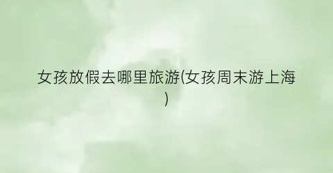 女孩放假去哪里旅游(女孩周末游上海)