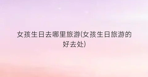 女孩生日去哪里旅游(女孩生日旅游的好去处)