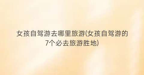 女孩自驾游去哪里旅游(女孩自驾游的7个必去旅游胜地)
