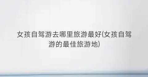女孩自驾游去哪里旅游最好(女孩自驾游的最佳旅游地)