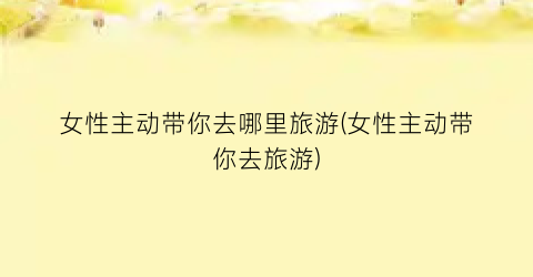 女性主动带你去哪里旅游(女性主动带你去旅游)