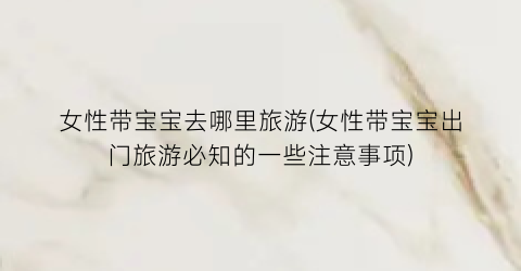 女性带宝宝去哪里旅游(女性带宝宝出门旅游必知的一些注意事项)