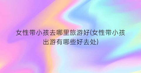女性带小孩去哪里旅游好(女性带小孩出游有哪些好去处)