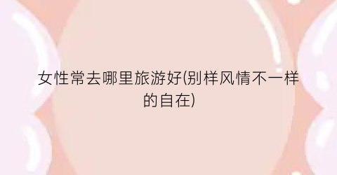 女性常去哪里旅游好(别样风情不一样的自在)