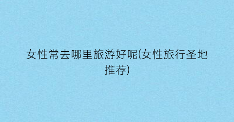 女性常去哪里旅游好呢(女性旅行圣地推荐)