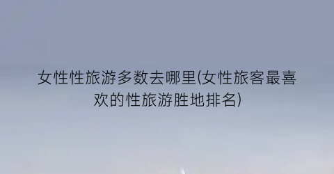 女性性旅游多数去哪里(女性旅客最喜欢的性旅游胜地排名)