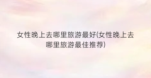女性晚上去哪里旅游最好(女性晚上去哪里旅游最佳推荐)