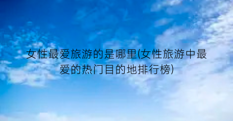 女性最爱旅游的是哪里(女性旅游中最爱的热门目的地排行榜)