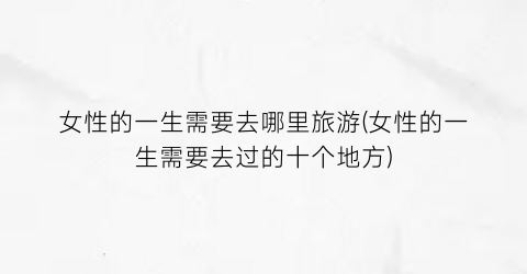 女性的一生需要去哪里旅游(女性的一生需要去过的十个地方)