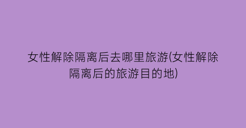 女性解除隔离后去哪里旅游(女性解除隔离后的旅游目的地)