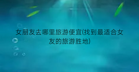 女朋友去哪里旅游便宜(找到最适合女友的旅游胜地)