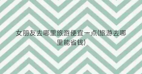女朋友去哪里旅游便宜一点(旅游去哪里能省钱)