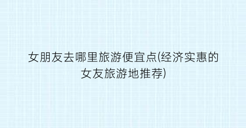 女朋友去哪里旅游便宜点(经济实惠的女友旅游地推荐)
