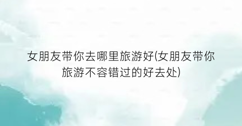 女朋友带你去哪里旅游好(女朋友带你旅游不容错过的好去处)