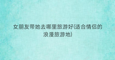 女朋友带她去哪里旅游好(适合情侣的浪漫旅游地)
