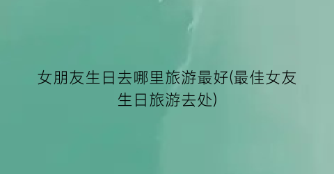 女朋友生日去哪里旅游最好(最佳女友生日旅游去处)