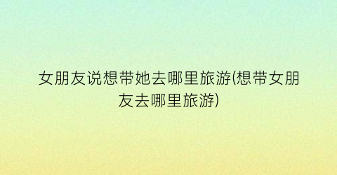 女朋友说想带她去哪里旅游(想带女朋友去哪里旅游)
