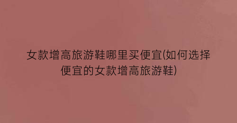女款增高旅游鞋哪里买便宜(如何选择便宜的女款增高旅游鞋)