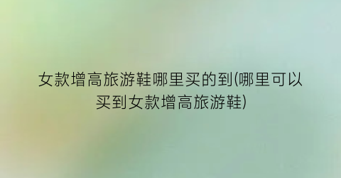 女款增高旅游鞋哪里买的到(哪里可以买到女款增高旅游鞋)