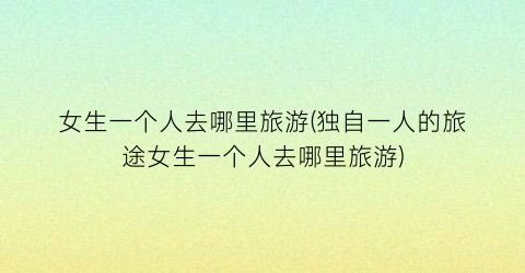 女生一个人去哪里旅游(独自一人的旅途女生一个人去哪里旅游)
