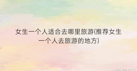 女生一个人适合去哪里旅游(推荐女生一个人去旅游的地方)