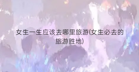 女生一生应该去哪里旅游(女生必去的旅游胜地)