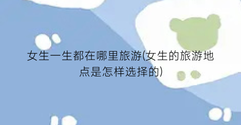 女生一生都在哪里旅游(女生的旅游地点是怎样选择的)