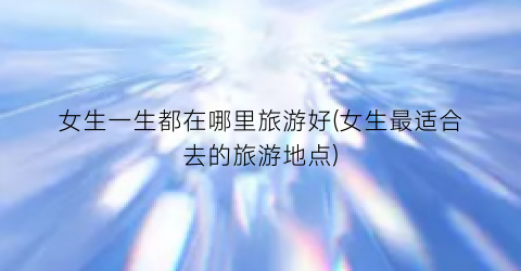 女生一生都在哪里旅游好(女生最适合去的旅游地点)