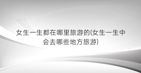 女生一生都在哪里旅游的(女生一生中会去哪些地方旅游)