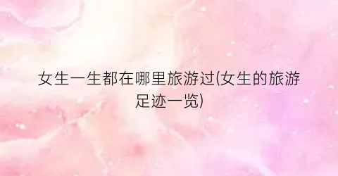 女生一生都在哪里旅游过(女生的旅游足迹一览)
